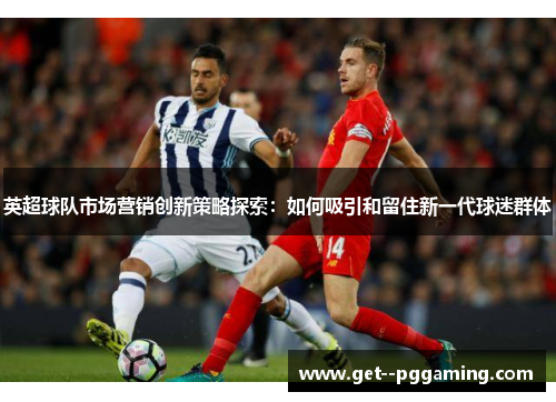 英超球队市场营销创新策略探索：如何吸引和留住新一代球迷群体