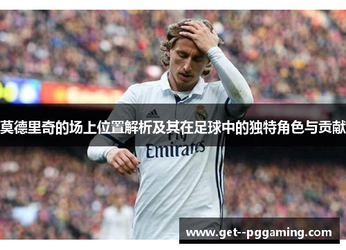 莫德里奇的场上位置解析及其在足球中的独特角色与贡献