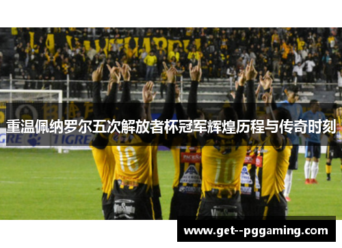 重温佩纳罗尔五次解放者杯冠军辉煌历程与传奇时刻