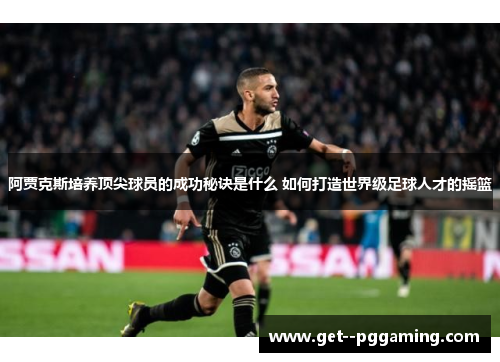 阿贾克斯培养顶尖球员的成功秘诀是什么 如何打造世界级足球人才的摇篮