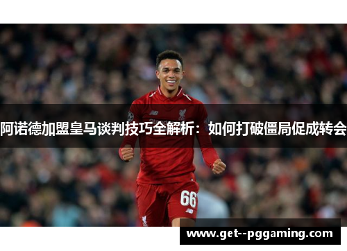 阿诺德加盟皇马谈判技巧全解析：如何打破僵局促成转会