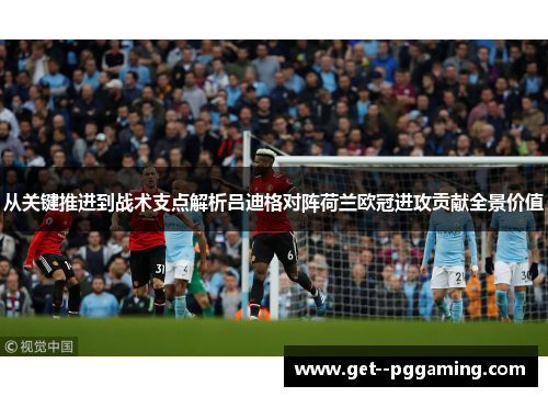 从关键推进到战术支点解析吕迪格对阵荷兰欧冠进攻贡献全景价值