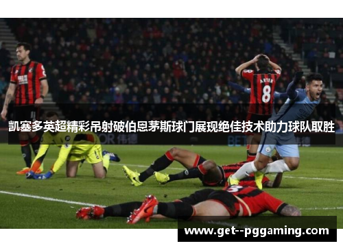 凯塞多英超精彩吊射破伯恩茅斯球门展现绝佳技术助力球队取胜
