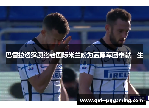 巴雷拉透露愿终老国际米兰盼为蓝黑军团奉献一生