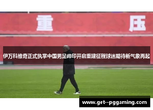 伊万科维奇正式执掌中国男足帅印开启重建征程球迷期待新气象再起 伊万科维奇正式执掌中国男足帅印开启重建征程球迷期待新气象再起