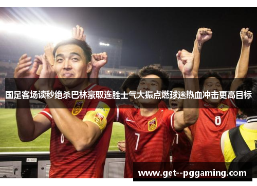 国足客场读秒绝杀巴林豪取连胜士气大振点燃球迷热血冲击更高目标