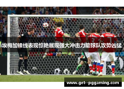 埃梅加锋线表现惊艳展现强大冲击力助球队攻势凶猛