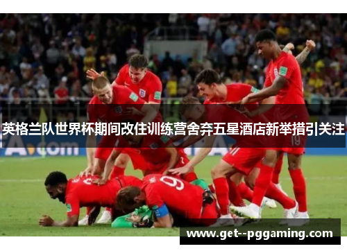 英格兰队世界杯期间改住训练营舍弃五星酒店新举措引关注