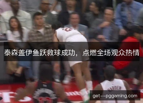 泰森盖伊鱼跃救球成功，点燃全场观众热情