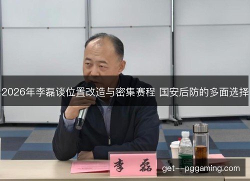 2026年李磊谈位置改造与密集赛程 国安后防的多面选择